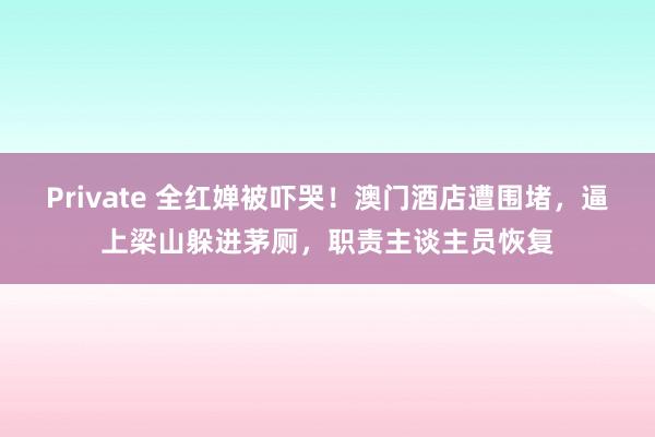 Private 全红婵被吓哭！澳门酒店遭围堵，逼上梁山躲进茅厕，职责主谈主员恢复