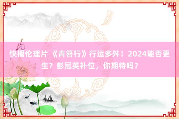 快播伦理片 《青簪行》行运多舛！2024能否更生？彭冠英补位，你期待吗？