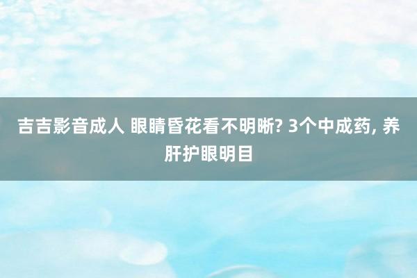 吉吉影音成人 眼睛昏花看不明晰? 3个中成药， 养肝护眼明目