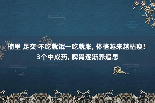 楠里 足交 不吃就饿一吃就胀， 体格越来越枯瘦! 3个中成药， 脾胃逐渐养追思