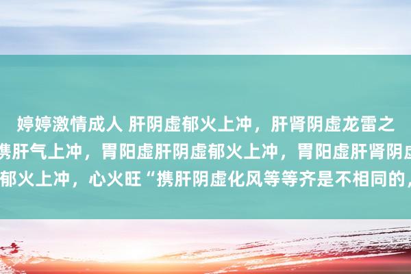 婷婷激情成人 肝阴虚郁火上冲，肝肾阴虚龙雷之火上冲，胃肝阴虚冲气携肝气上冲，胃阳虚肝阴虚郁火上冲，胃阳虚肝肾阴虚郁火上冲，心火旺“携肝阴虚化风等等齐是不相同的，不可浮浅归纳为阴虚火旺！