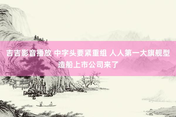 吉吉影音播放 中字头要紧重组 人人第一大旗舰型造船上市公司来了