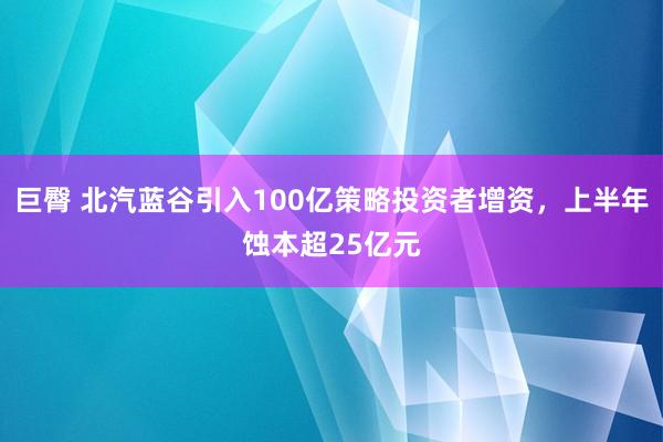 巨臀 北汽蓝谷引入100亿策略投资者增资，上半年蚀本超25亿元