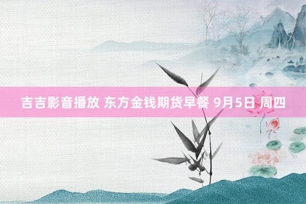 吉吉影音播放 东方金钱期货早餐 9月5日 周四