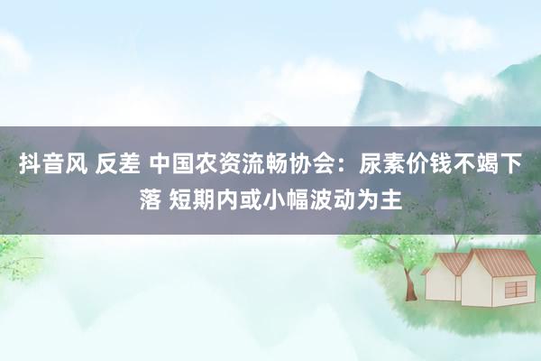 抖音风 反差 中国农资流畅协会：尿素价钱不竭下落 短期内或小幅波动为主