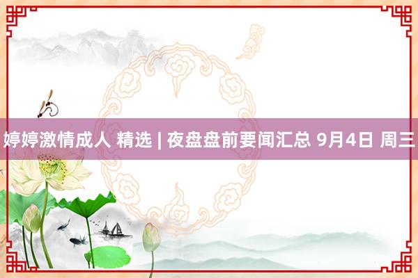 婷婷激情成人 精选 | 夜盘盘前要闻汇总 9月4日 周三