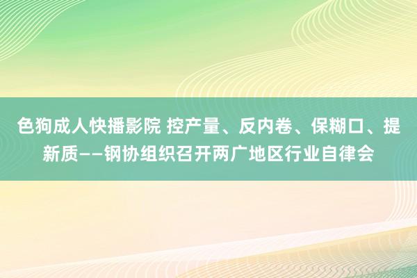 色狗成人快播影院 控产量、反内卷、保糊口、提新质——钢协组织召开两广地区行业自律会