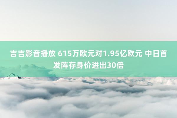 吉吉影音播放 615万欧元对1.95亿欧元 中日首发阵存身价进出30倍