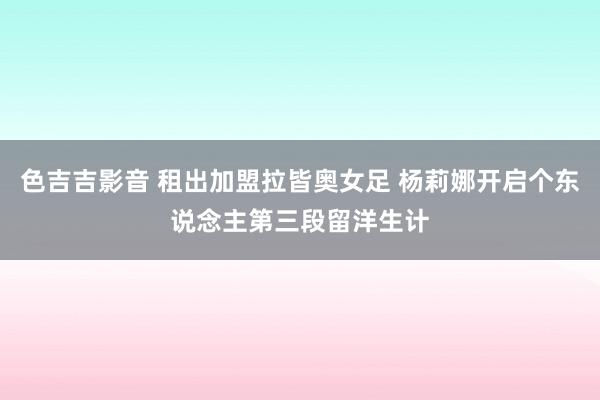 色吉吉影音 租出加盟拉皆奥女足 杨莉娜开启个东说念主第三段留洋生计