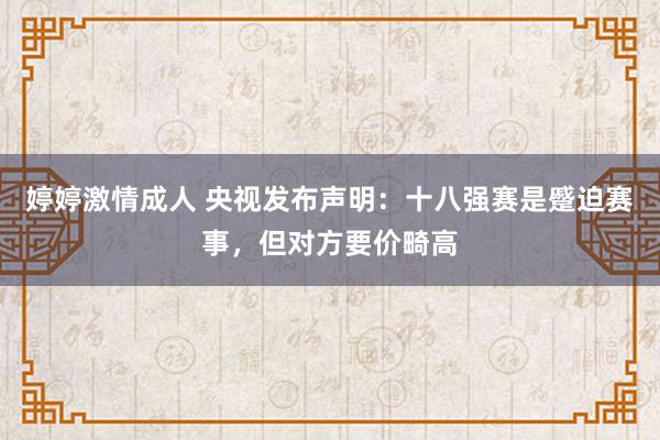 婷婷激情成人 央视发布声明：十八强赛是蹙迫赛事，但对方要价畸高