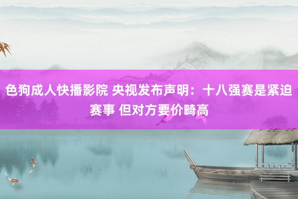 色狗成人快播影院 央视发布声明：十八强赛是紧迫赛事 但对方要价畸高