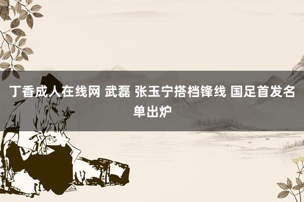 丁香成人在线网 武磊 张玉宁搭档锋线 国足首发名单出炉