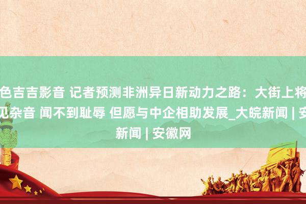 色吉吉影音 记者预测非洲异日新动力之路：大街上将听不见杂音 闻不到耻辱 但愿与中企相助发展_大皖新闻 | 安徽网