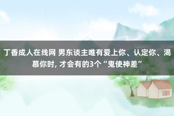 丁香成人在线网 男东谈主唯有爱上你、认定你、渴慕你时， 才会有的3个“鬼使神差”