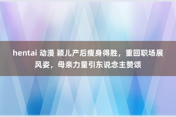 hentai 动漫 颖儿产后瘦身得胜，重回职场展风姿，母亲力量引东说念主赞颂