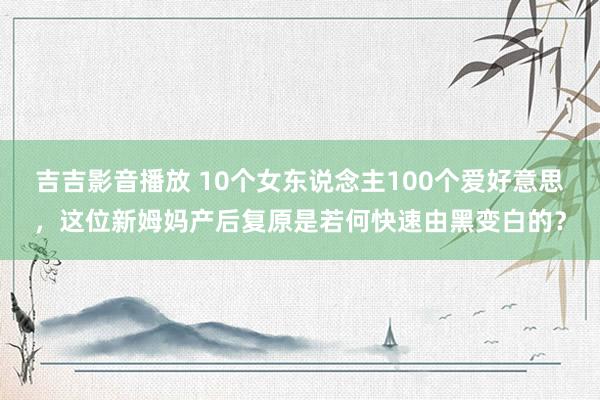 吉吉影音播放 10个女东说念主100个爱好意思，这位新姆妈产后复原是若何快速由黑变白的？