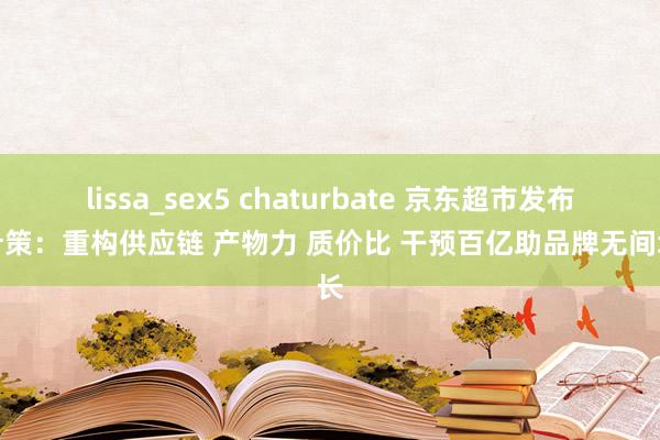 lissa_sex5 chaturbate 京东超市发布新计策：重构供应链 产物力 质价比 干预百亿助品牌无间增长