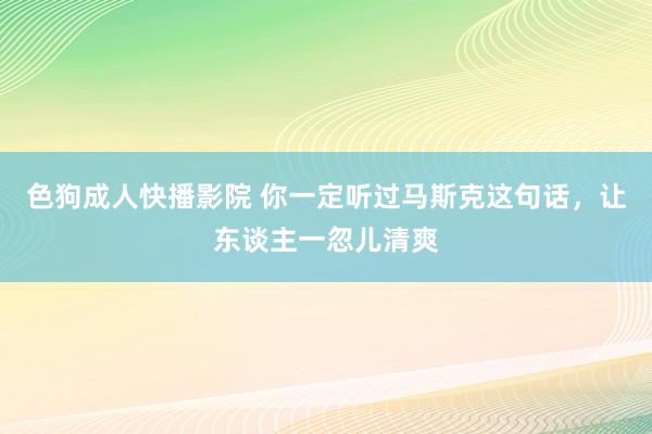 色狗成人快播影院 你一定听过马斯克这句话，让东谈主一忽儿清爽