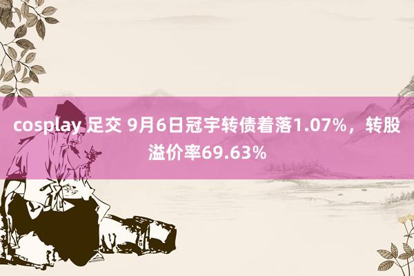 cosplay 足交 9月6日冠宇转债着落1.07%，转股溢价率69.63%