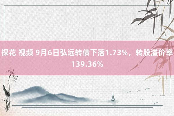 探花 视频 9月6日弘远转债下落1.73%，转股溢价率139.36%