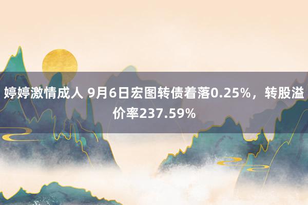 婷婷激情成人 9月6日宏图转债着落0.25%，转股溢价率237.59%