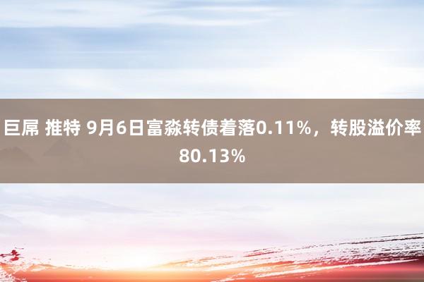 巨屌 推特 9月6日富淼转债着落0.11%，转股溢价率80.13%