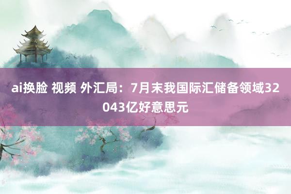 ai换脸 视频 外汇局：7月末我国际汇储备领域32043亿好意思元