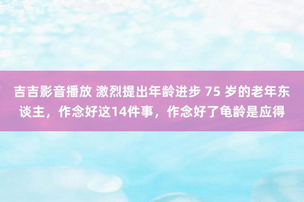 吉吉影音播放 激烈提出年龄进步 75 岁的老年东谈主，作念好这14件事，作念好了龟龄是应得