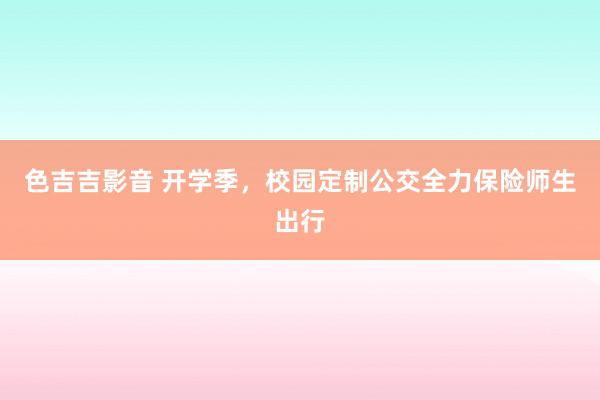 色吉吉影音 开学季，校园定制公交全力保险师生出行