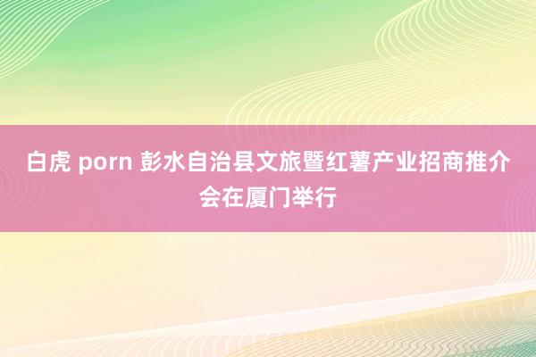 白虎 porn 彭水自治县文旅暨红薯产业招商推介会在厦门举行