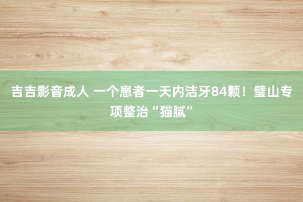 吉吉影音成人 一个患者一天内洁牙84颗！璧山专项整治“猫腻”