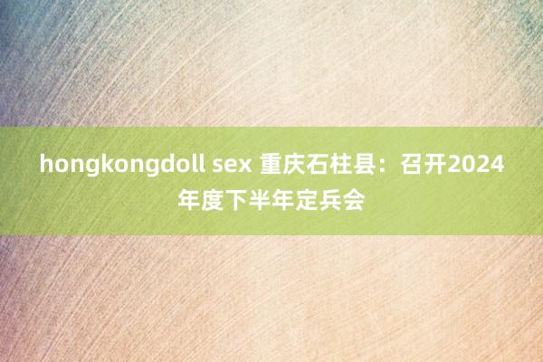 hongkongdoll sex 重庆石柱县：召开2024年度下半年定兵会