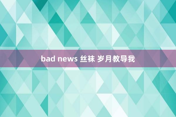 bad news 丝袜 岁月教导我