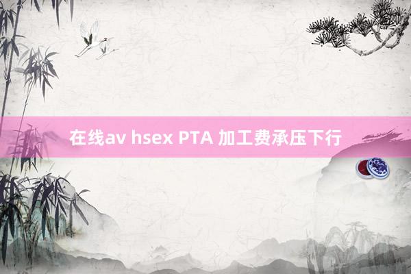 在线av hsex PTA 加工费承压下行