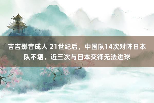 吉吉影音成人 21世纪后，中国队14次对阵日本队不堪，近三次与日本交锋无法进球