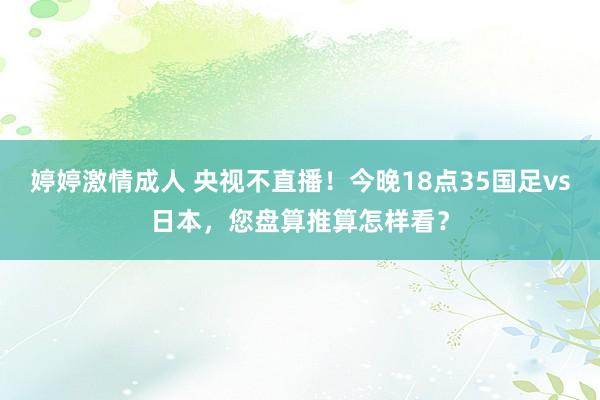 婷婷激情成人 央视不直播！今晚18点35国足vs日本，您盘算推算怎样看？