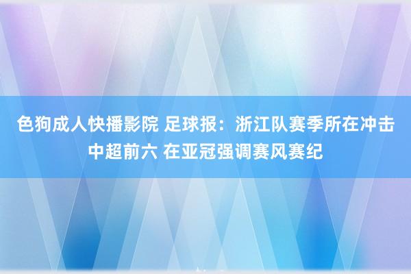 色狗成人快播影院 足球报：浙江队赛季所在冲击中超前六 在亚冠强调赛风赛纪