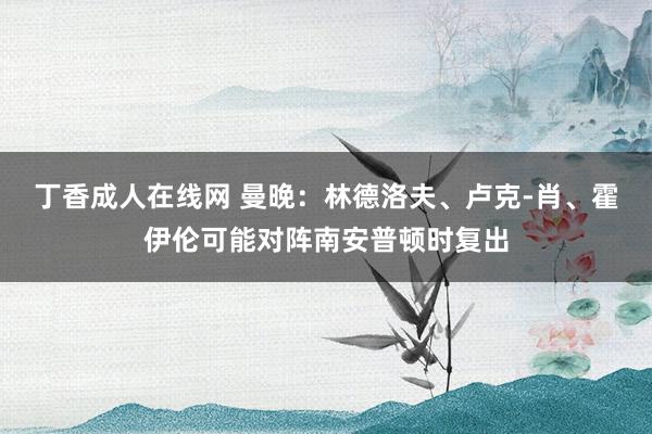 丁香成人在线网 曼晚：林德洛夫、卢克-肖、霍伊伦可能对阵南安普顿时复出