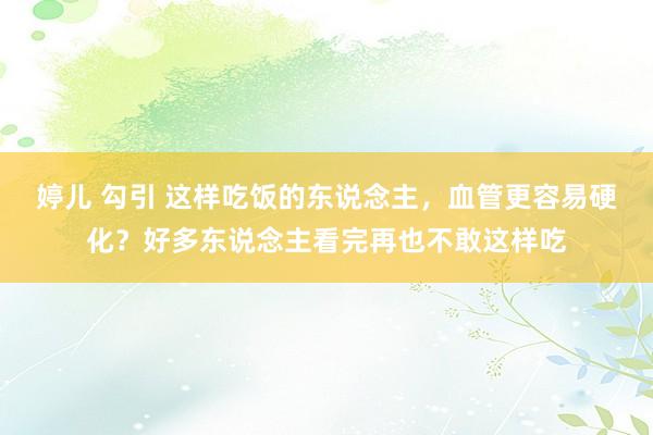 婷儿 勾引 这样吃饭的东说念主，血管更容易硬化？好多东说念主看完再也不敢这样吃