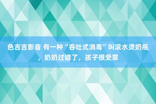 色吉吉影音 有一种“吞吐式消毒”叫滚水烫奶瓶，奶奶过错了，孩子很受罪