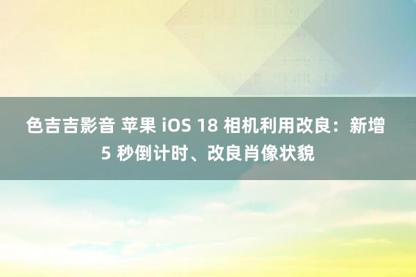 色吉吉影音 苹果 iOS 18 相机利用改良：新增 5 秒倒计时、改良肖像状貌