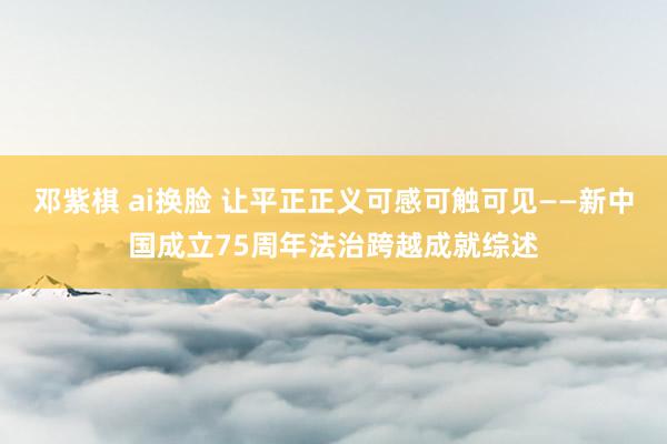 邓紫棋 ai换脸 让平正正义可感可触可见——新中国成立75周年法治跨越成就综述