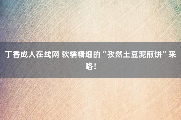 丁香成人在线网 软糯精细的“孜然土豆泥煎饼”来咯！