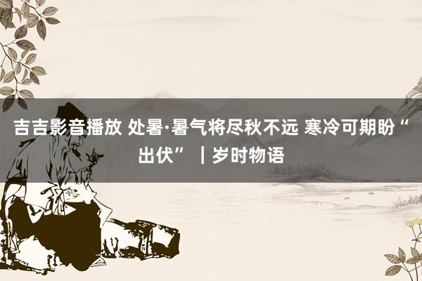 吉吉影音播放 处暑·暑气将尽秋不远 寒冷可期盼“出伏” ｜岁时物语