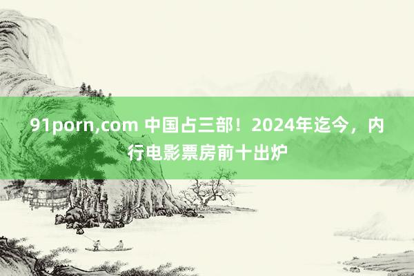 91porn，com 中国占三部！2024年迄今，内行电影票房前十出炉