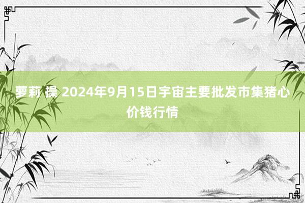 萝莉 操 2024年9月15日宇宙主要批发市集猪心价钱行情