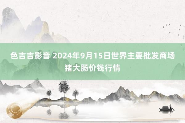 色吉吉影音 2024年9月15日世界主要批发商场猪大肠价钱行情