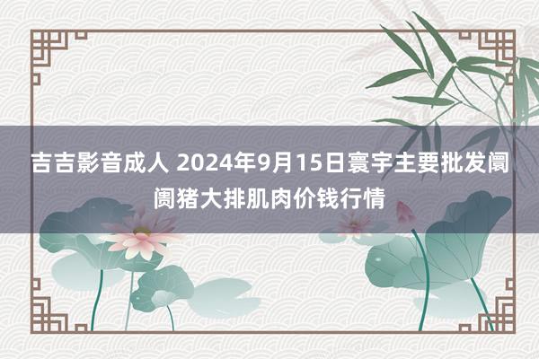 吉吉影音成人 2024年9月15日寰宇主要批发阛阓猪大排肌肉价钱行情