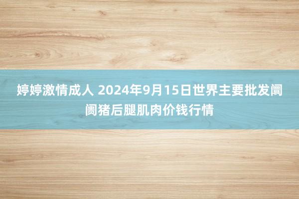 婷婷激情成人 2024年9月15日世界主要批发阛阓猪后腿肌肉价钱行情