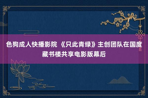 色狗成人快播影院 《只此青绿》主创团队在国度藏书楼共享电影版幕后